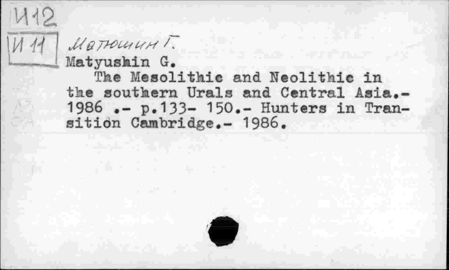 ﻿И-t 2,
ІЇЙП
Matyushin G.
The Mesolithic and Neolithic in the southern Urals and Central Asia.-1986	p.133- 150.- Hunters in Tran-
sition Cambridge.- 1986.